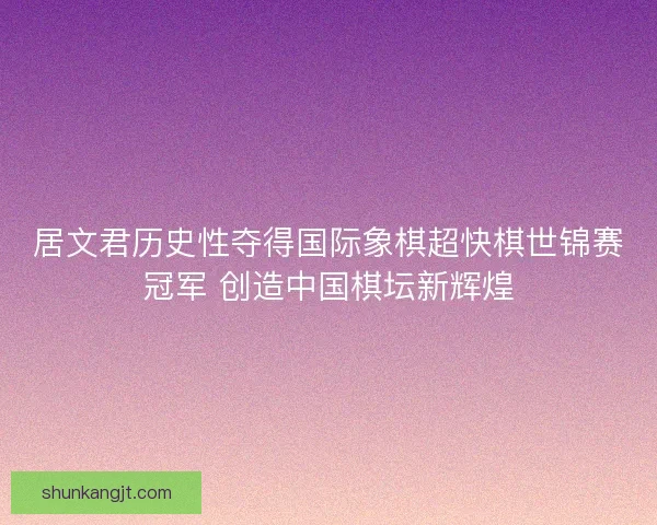 居文君历史性夺得国际象棋超快棋世锦赛冠军 创造中国棋坛新辉煌