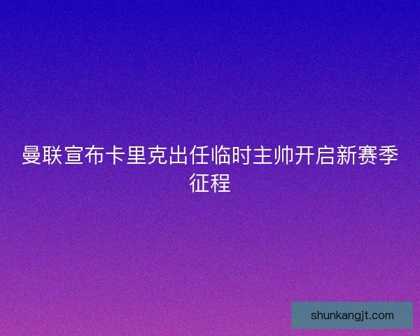 曼联宣布卡里克出任临时主帅开启新赛季征程