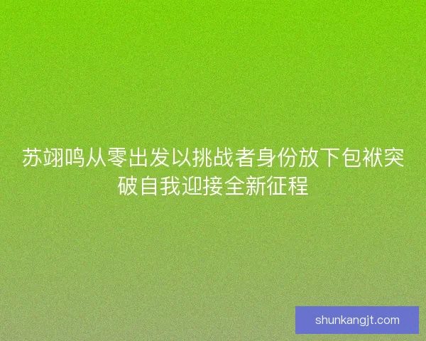 苏翊鸣从零出发以挑战者身份放下包袱突破自我迎接全新征程