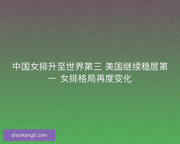 中国女排升至世界第三 美国继续稳居第一 女排格局再度变化